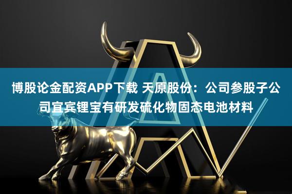 博股论金配资APP下载 天原股份：公司参股子公司宜宾锂宝有研发硫化物固态电池材料