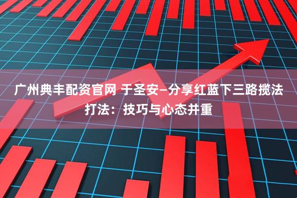广州典丰配资官网 于圣安—分享红蓝下三路揽法打法：技巧与心态并重