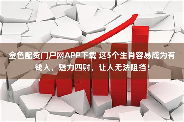 金色配资门户网APP下载 这5个生肖容易成为有钱人，魅力四射，让人无法阻挡！