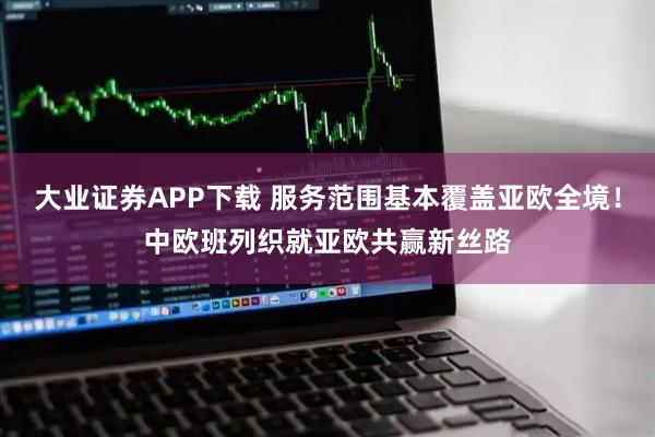 大业证券APP下载 服务范围基本覆盖亚欧全境！中欧班列织就亚欧共赢新丝路