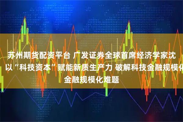 苏州期货配资平台 广发证券全球首席经济学家沈明高：以“科技资本”赋能新质生产力 破解科技金融规模化难题