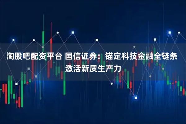 淘股吧配资平台 国信证券：锚定科技金融全链条 激活新质生产力