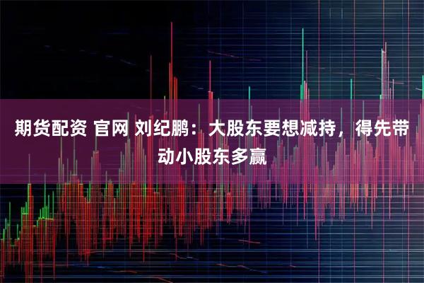 期货配资 官网 刘纪鹏：大股东要想减持，得先带动小股东多赢