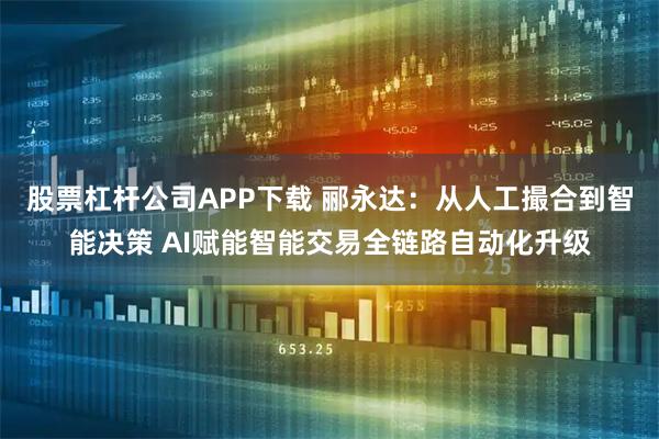 股票杠杆公司APP下载 郦永达：从人工撮合到智能决策 AI赋能智能交易全链路自动化升级