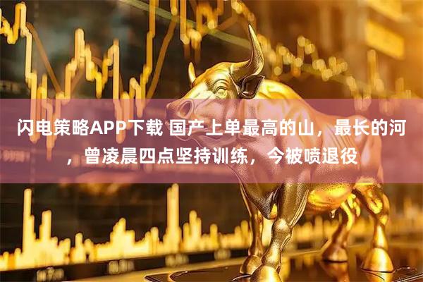 闪电策略APP下载 国产上单最高的山，最长的河，曾凌晨四点坚持训练，今被喷退役