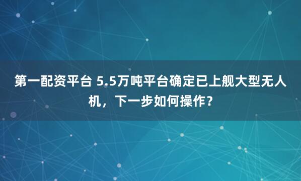 第一配资平台 5.5万吨平台确定已上舰大型无人机，下一步如何操作？