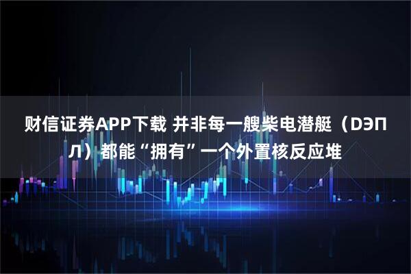 财信证券APP下载 并非每一艘柴电潜艇（DЭПЛ）都能“拥有”一个外置核反应堆