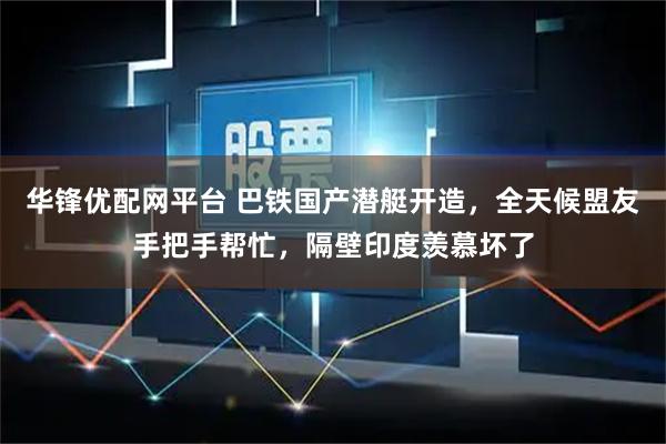 华锋优配网平台 巴铁国产潜艇开造，全天候盟友手把手帮忙，隔壁印度羡慕坏了