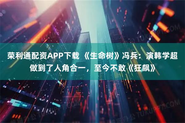 荣利通配资APP下载 《生命树》冯兵：演韩学超做到了人角合一，至今不敢《狂飙》