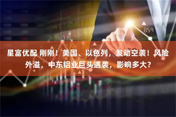 星富优配 刚刚！美国、以色列，发动空袭！风险外溢，中东铝业巨头遇袭，影响多大？