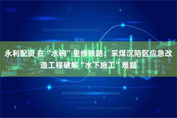 永利配资 在“水碗”里修铁路：采煤沉陷区应急改造工程破解“水下施工”难题