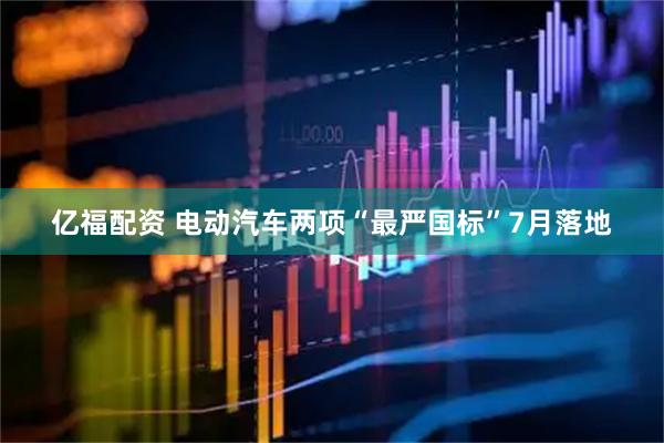 亿福配资 电动汽车两项“最严国标”7月落地