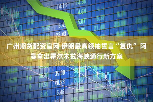 广州期货配资官网 伊朗最高领袖誓言“复仇” 阿曼拿出霍尔木兹海峡通行新方案