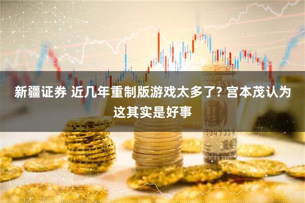 新疆证券 近几年重制版游戏太多了? 宫本茂认为这其实是好事
