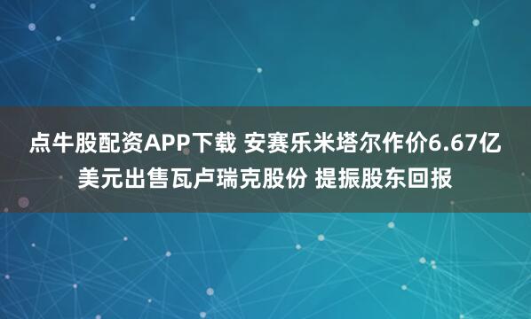 点牛股配资APP下载 安赛乐米塔尔作价6.67亿美元出售瓦卢瑞克股份 提振股东回报