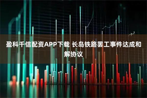 盈科千信配资APP下载 长岛铁路罢工事件达成和解协议
